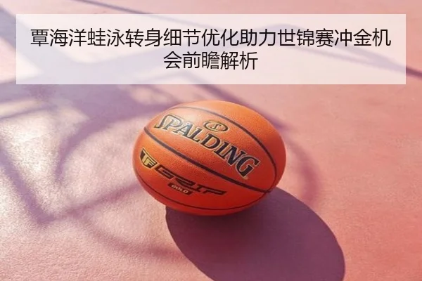 覃海洋蛙泳转身细节优化助力世锦赛冲金机会前瞻解析